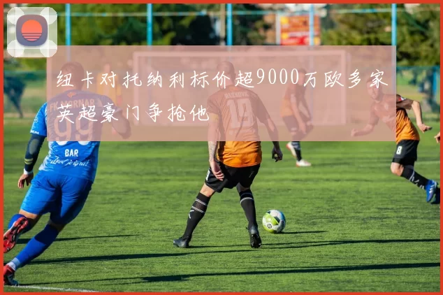 纽卡对托纳利标价超9000万欧多家英超豪门争抢他