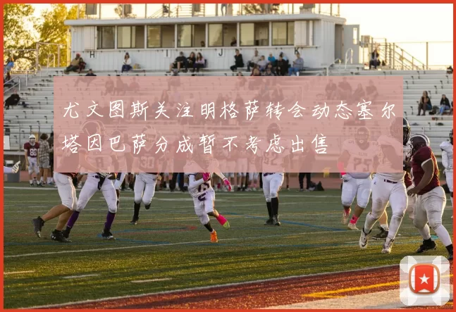 尤文图斯关注明格萨转会动态塞尔塔因巴萨分成暂不考虑出售