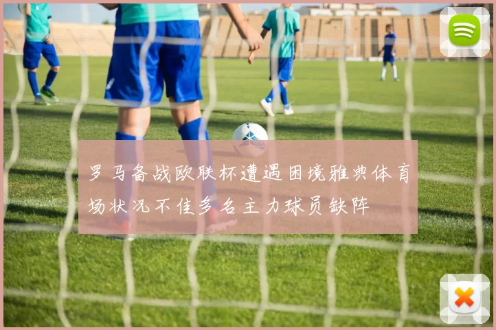 罗马备战欧联杯遭遇困境雅典体育场状况不佳多名主力球员缺阵