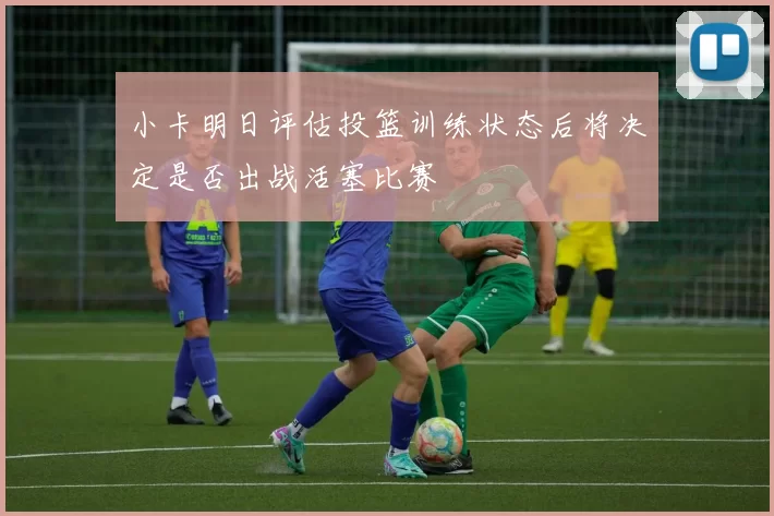 小卡明日评估投篮训练状态后将决定是否出战活塞比赛